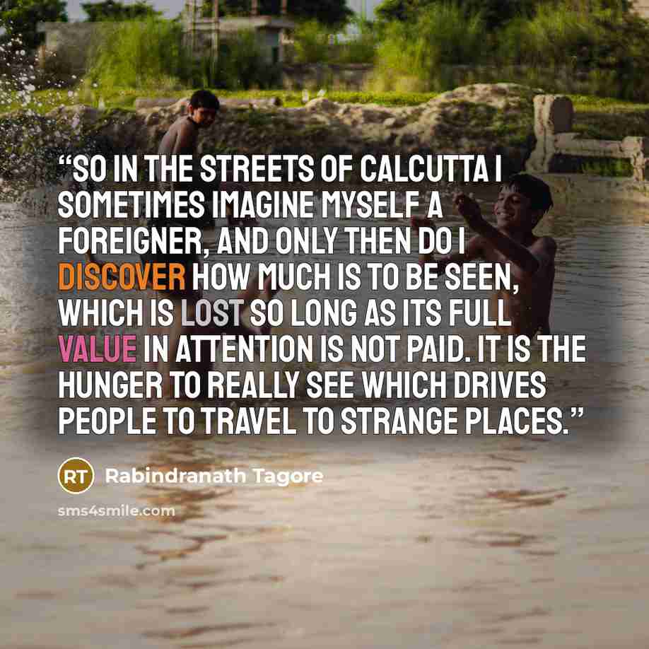 “So in the streets of Calcutta I sometimes imagine myself a foreigner, and only then do I discover how much is to be seen, which is lost so long as its full value in attention is not paid. It is the hunger to really see which drives people to travel to strange places.” quote by Rabindranath Tagore