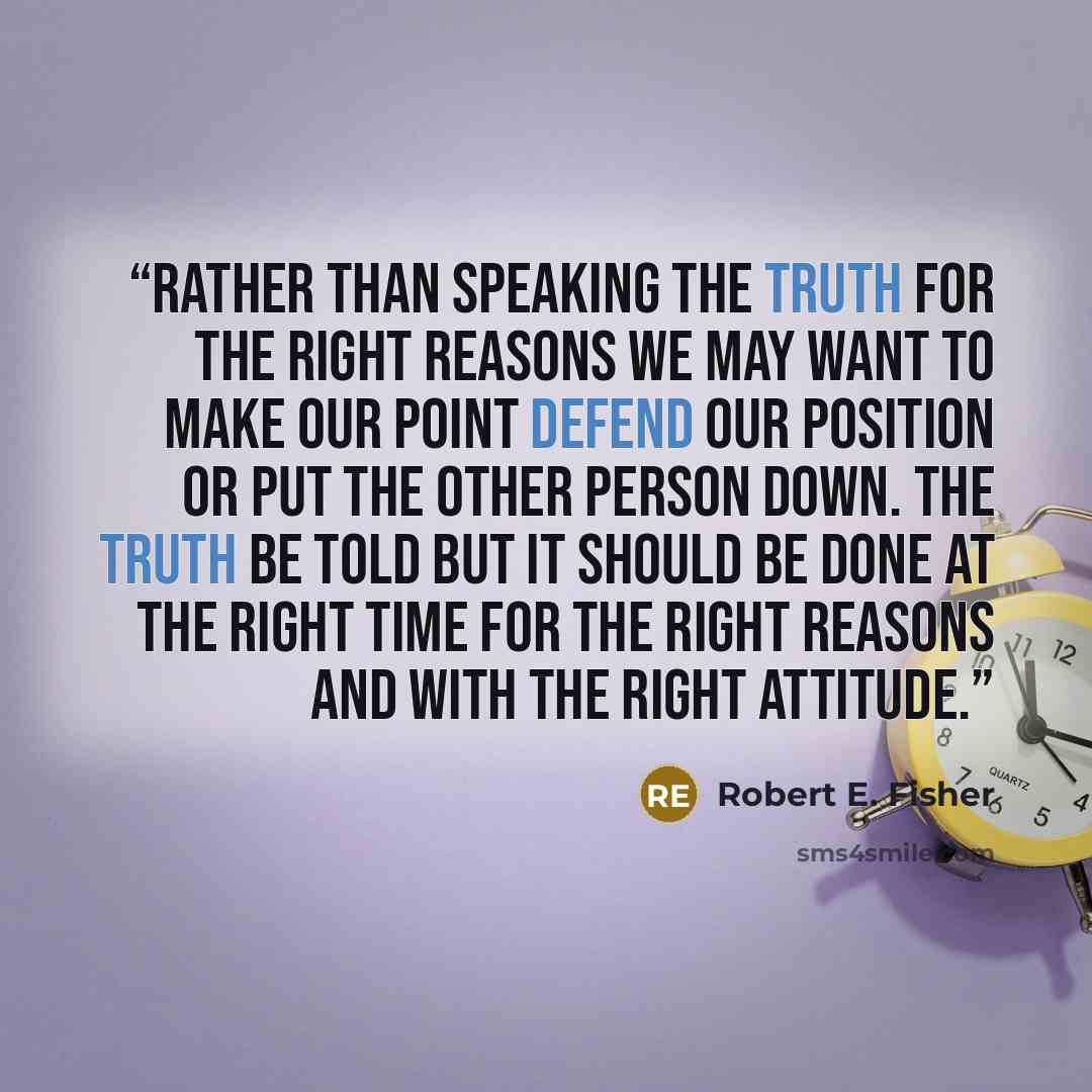 “Rather than speaking the truth for the right reasons we may want to make our point defend our position or put the other person down. The truth be told but it should be done at the right time for the right reasons and with the right attitude.” quote by Robert E. Fisher