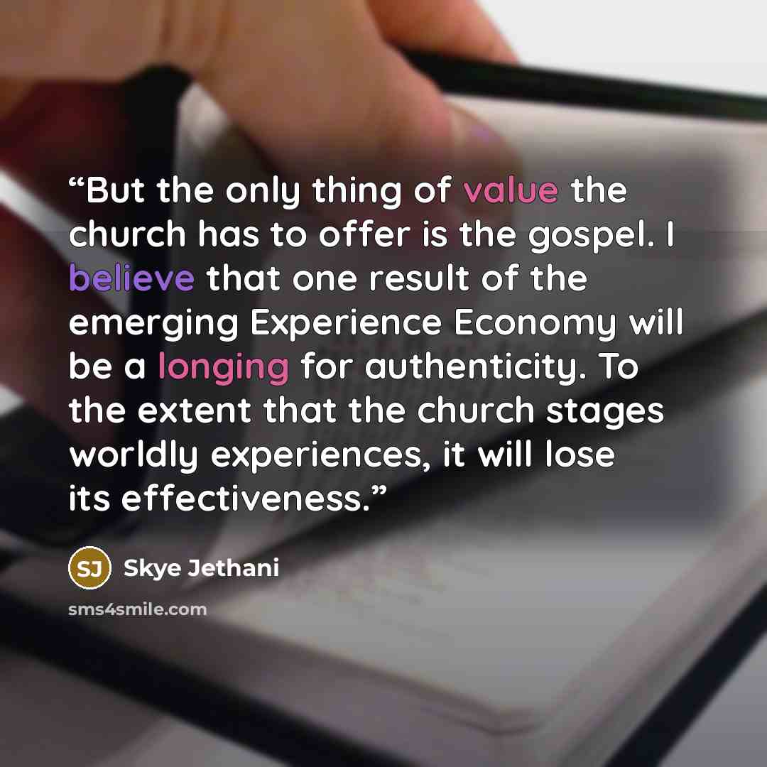 “But the only thing of value the church has to offer is the gospel. I believe that one result of the emerging Experience Economy will be a longing for authenticity. To the extent that the church stages worldly experiences, it will lose its effectiveness.” quote by Skye Jethani