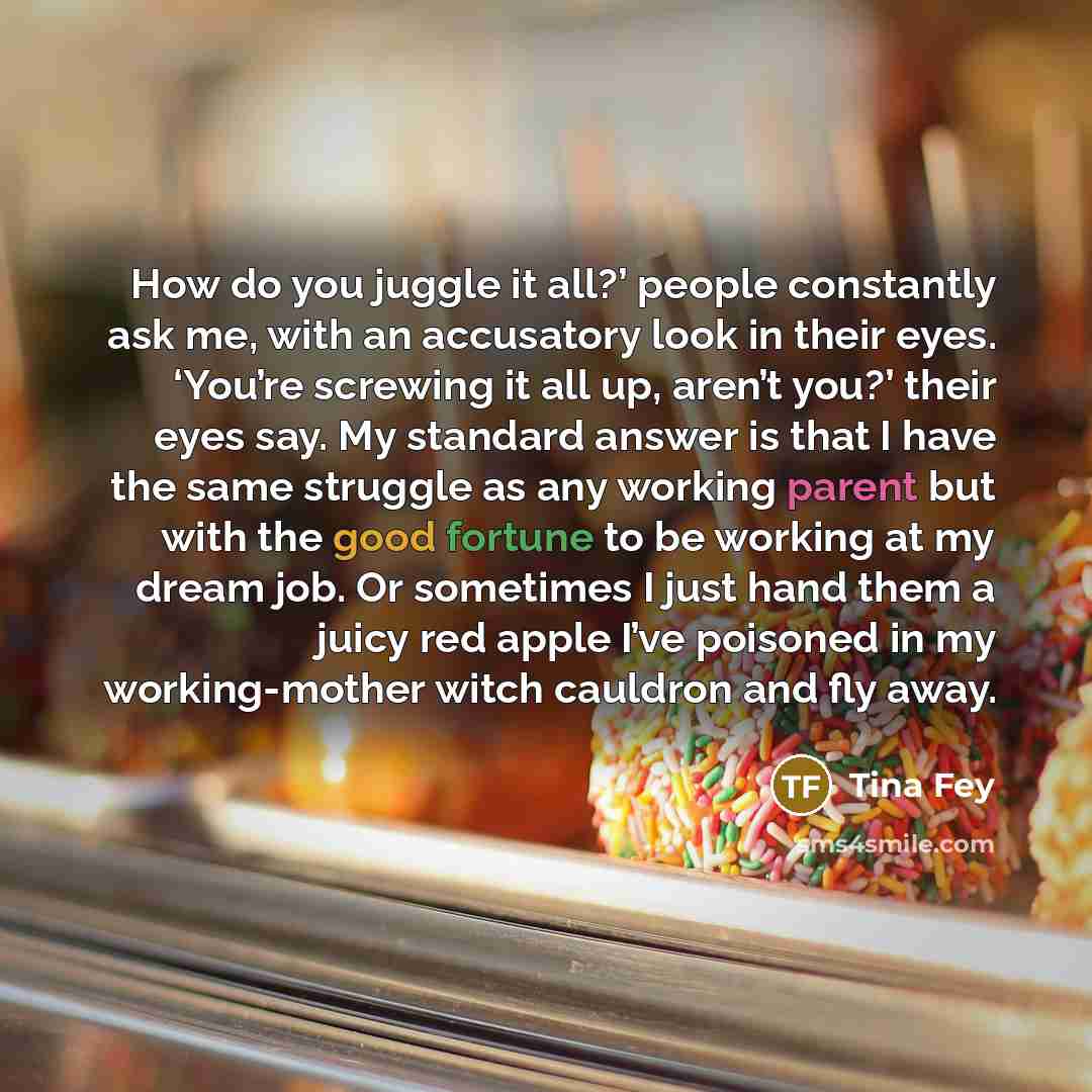 “How do you juggle it all?’ people constantly ask me,…” quote by Tina Fey