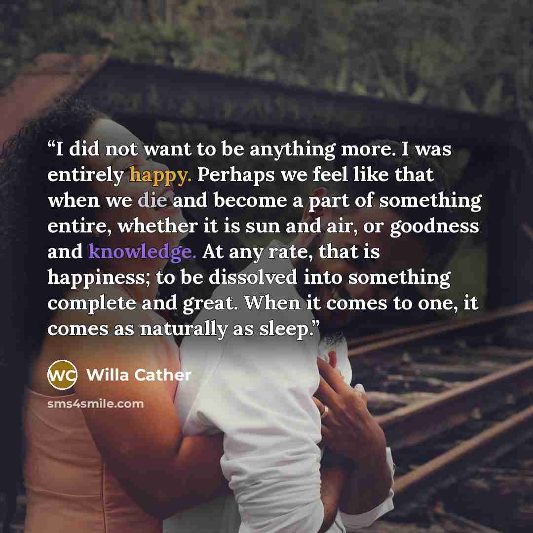 “I did not want to be anything more. I was entirely happy. Perhaps we feel like that when we die and become a part of something entire, whether it is sun and air, or goodness and knowledge. At any rate, that is happiness; to be dissolved into something complete and great. When it comes to one, it…” quote by Willa Cather