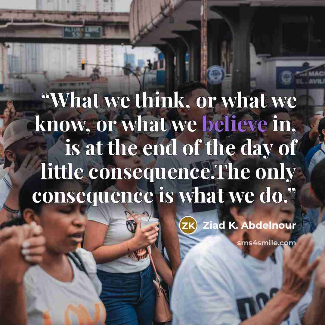 “What we think, or what we know, or what we believe in, is at the end of the day of little consequence.The only consequence is what we do.” quote by Ziad K. Abdelnour