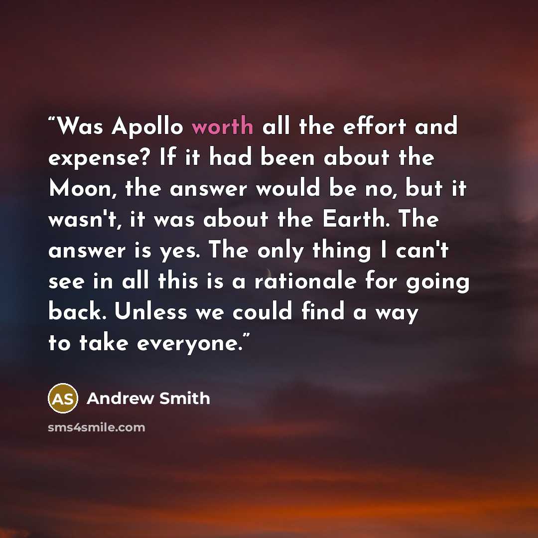 “Was Apollo worth all the effort and expense? If it had been about the Moon, the answer would be no, but it wasn't, it was about the Earth. The answer is yes. The only thing I can't see in all this is a rationale for going back. Unless we could find a way to take everyone.” quote by Andrew Smith