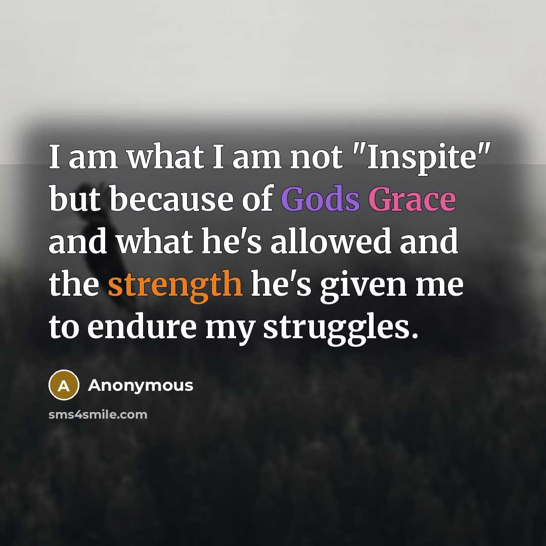 “I am what I am not "Inspite" but because of Gods Grace and what he's allowed and the strength he's given me to endure my struggles.” quote by Anonymous