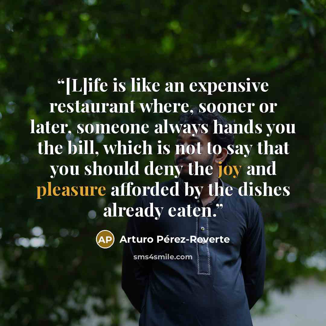 “[L]ife is like an expensive restaurant where, sooner or later, someone always hands you the bill, which is not to say that you should deny the joy and pleasure afforded by the dishes already eaten.” quote by Arturo Pérez-Reverte
