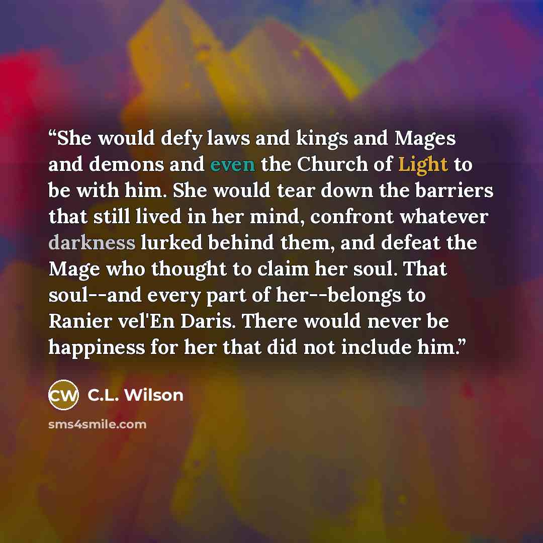 “She would defy laws and kings and Mages and demons and even the Church of Light to be with him. She would tear down the barriers that still lived in her mind, confront whatever darkness lurked behind them, and defeat the Mage who thought to claim her soul. That soul--and every part of her--belongs…” quote by C.L. Wilson