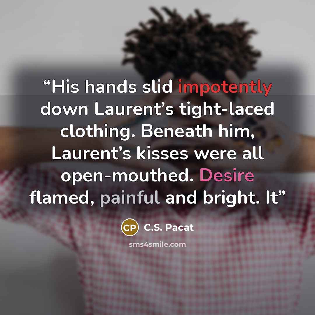 “His hands slid impotently down Laurent’s tight-laced clothing. Beneath him, Laurent’s kisses were all open-mouthed. Desire flamed, painful and bright. It” quote by C.S. Pacat
