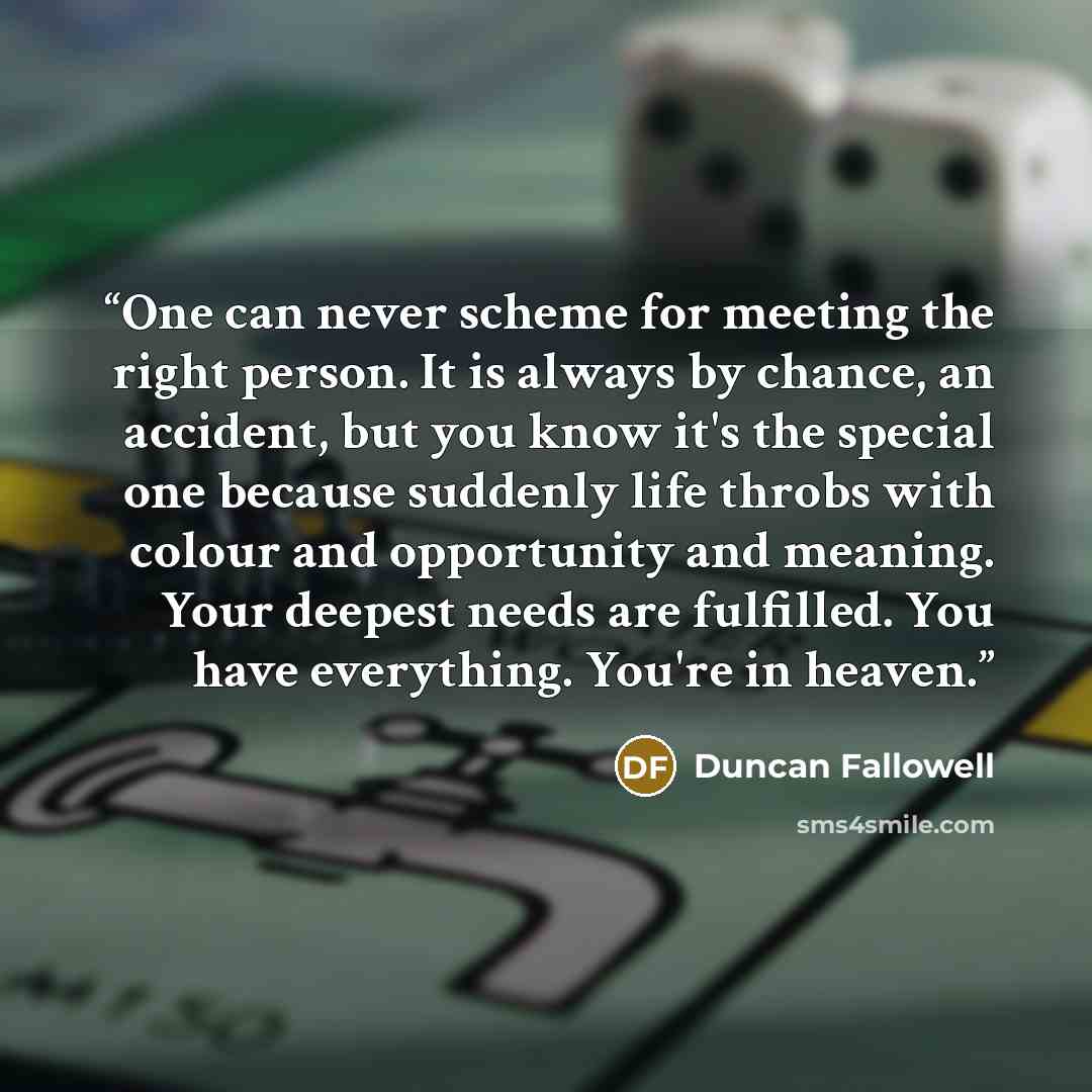 “One can never scheme for meeting the right person. It is always by chance, an accident, but you know it's the special one because suddenly life throbs with colour and opportunity and meaning. Your deepest needs are fulfilled. You have everything. You're in heaven.” quote by Duncan Fallowell