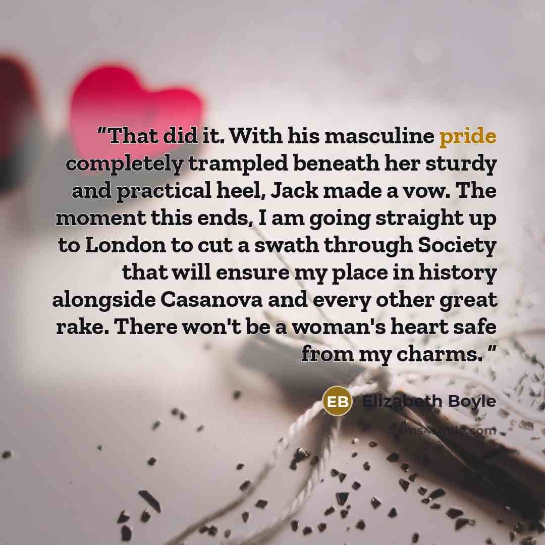 “That did it. With his masculine pride completely trampled beneath her sturdy and practical heel, Jack made a vow. The moment this ends, I am going straight up to London to cut a swath through Society that will ensure my place in history alongside Casanova and every other great rake. There won't be…” quote by Elizabeth Boyle