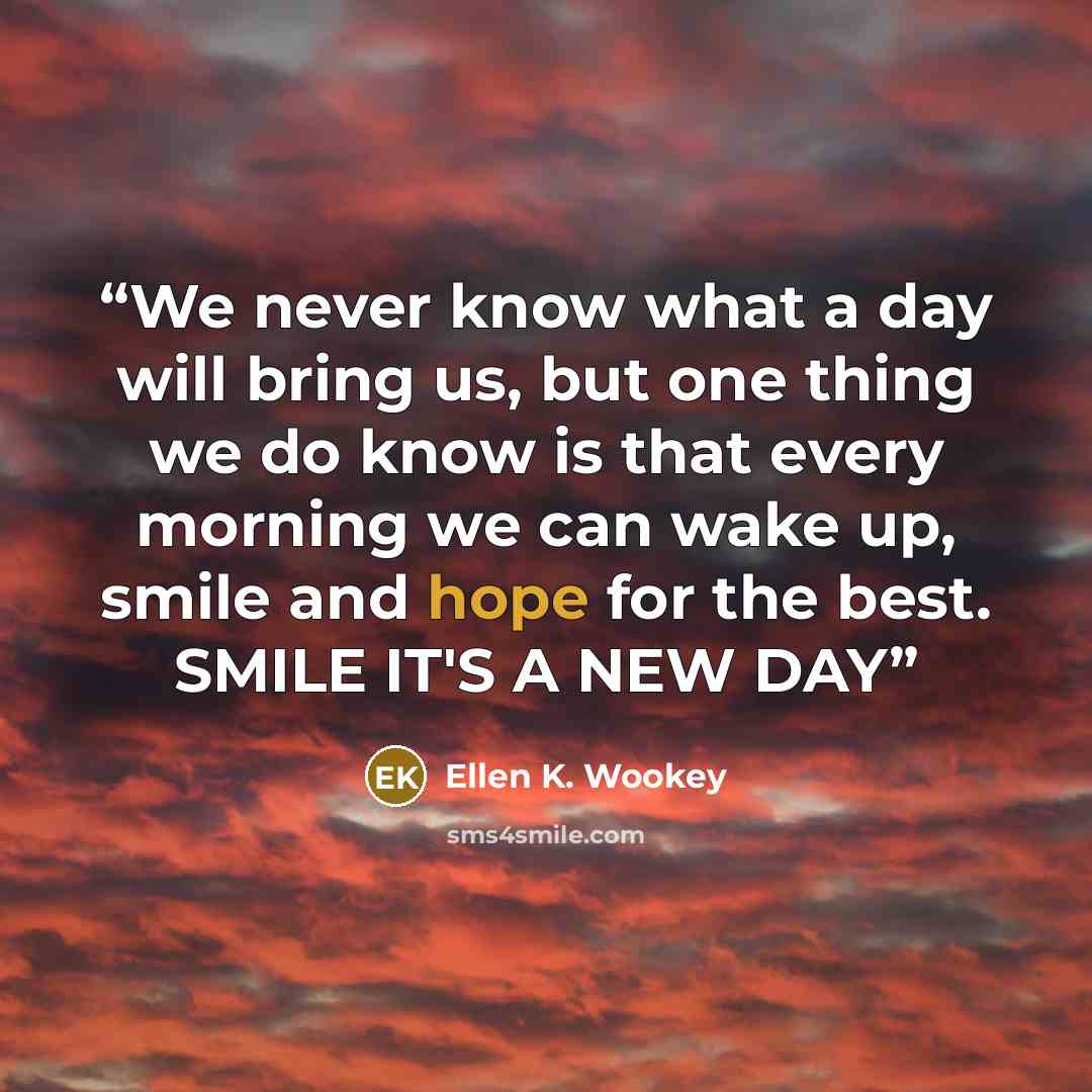 “We never know what a day will bring us, but one thing we do know is that every morning we can wake up, smile and hope for the best. SMILE IT'S A NEW DAY” quote by Ellen K. Wookey