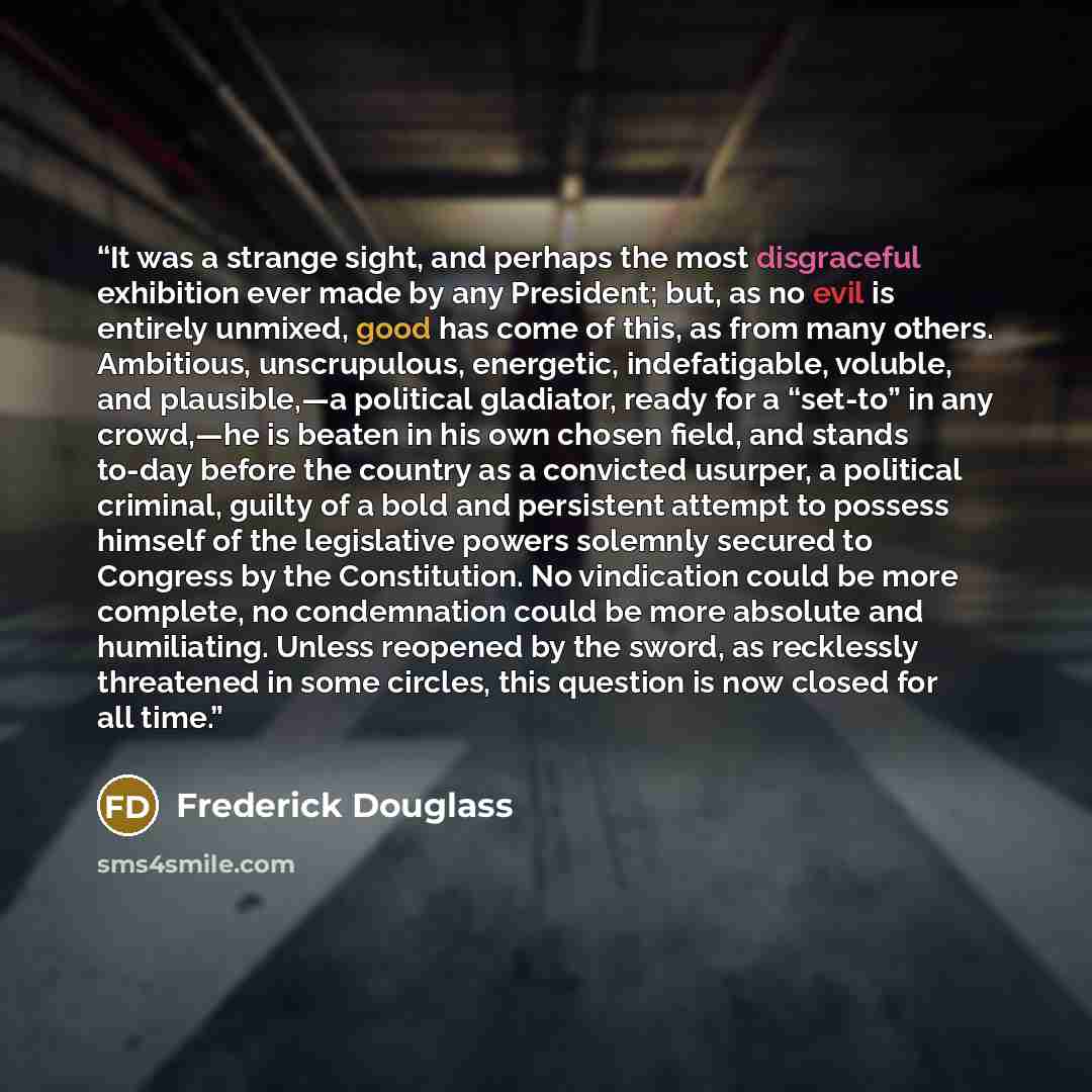 “It was a strange sight, and perhaps the most disgraceful exhibition ever made by any President; but, as no evil is entirely unmixed, good has come of this, as from many others. Ambitious, unscrupulous, energetic, indefatigable, voluble, and plausible,—a political gladiator, ready for a “set-to” in…” quote by Frederick Douglass