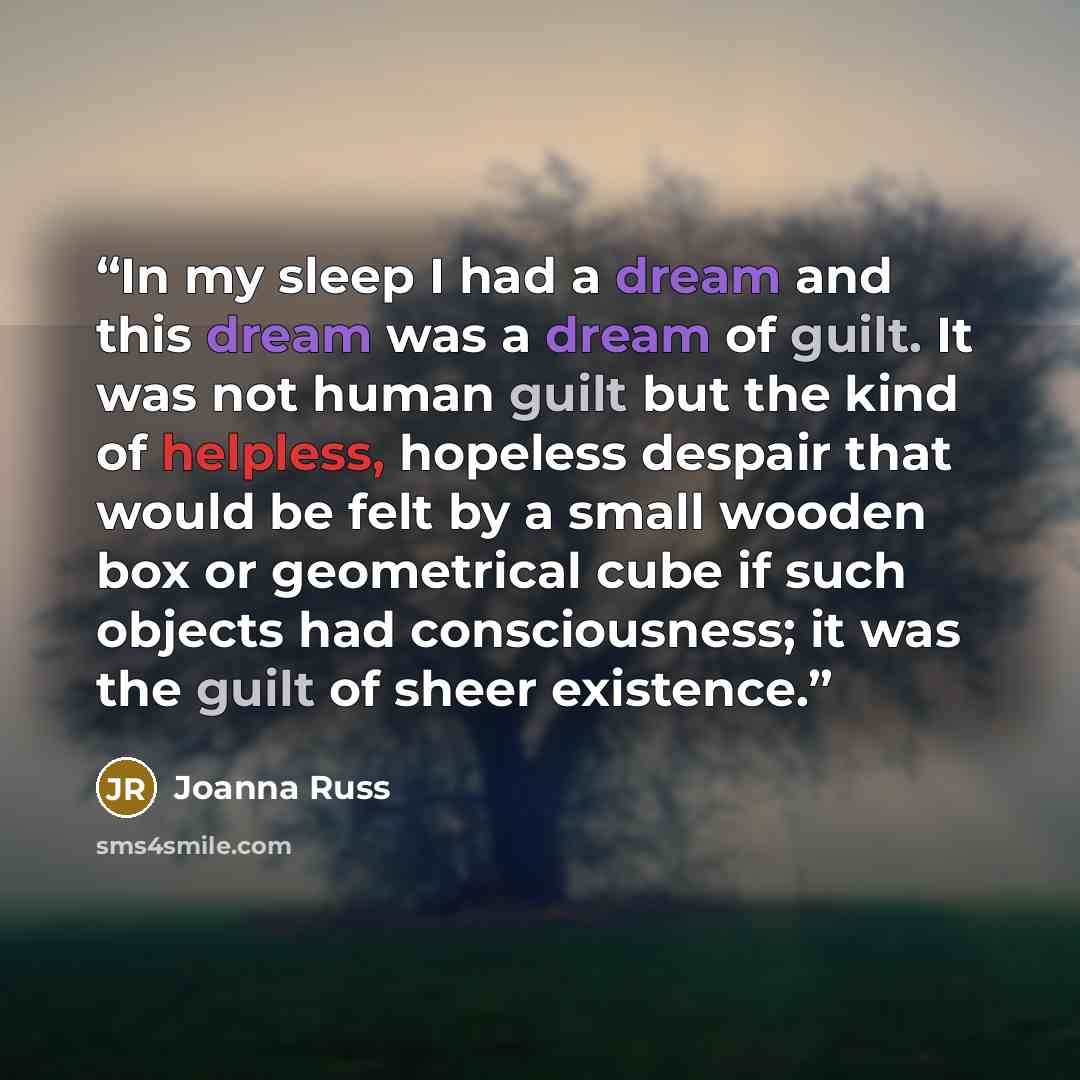 “In my sleep I had a dream and this dream was a dream of guilt. It was not human guilt but the kind of helpless, hopeless despair that would be felt by a small wooden box or geometrical cube if such objects had consciousness; it was the guilt of sheer existence.” quote by Joanna Russ