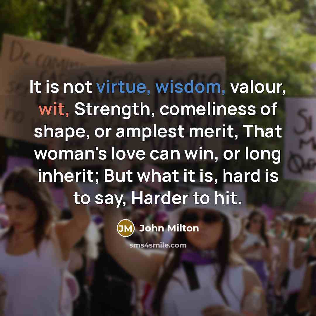 “It is not virtue, wisdom, valour, wit, Strength, comeliness of shape, or amplest merit, That woman's love can win, or long inherit; But what it is, hard is to say, Harder to hit.” quote by John Milton