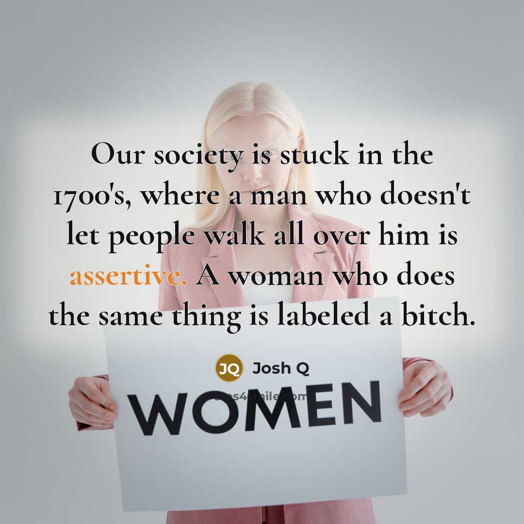 “Our society is stuck in the 1700's, where a man who doesn't let people walk all over him is assertive. A woman who does the same thing is labeled a bitch.” quote by Josh Q