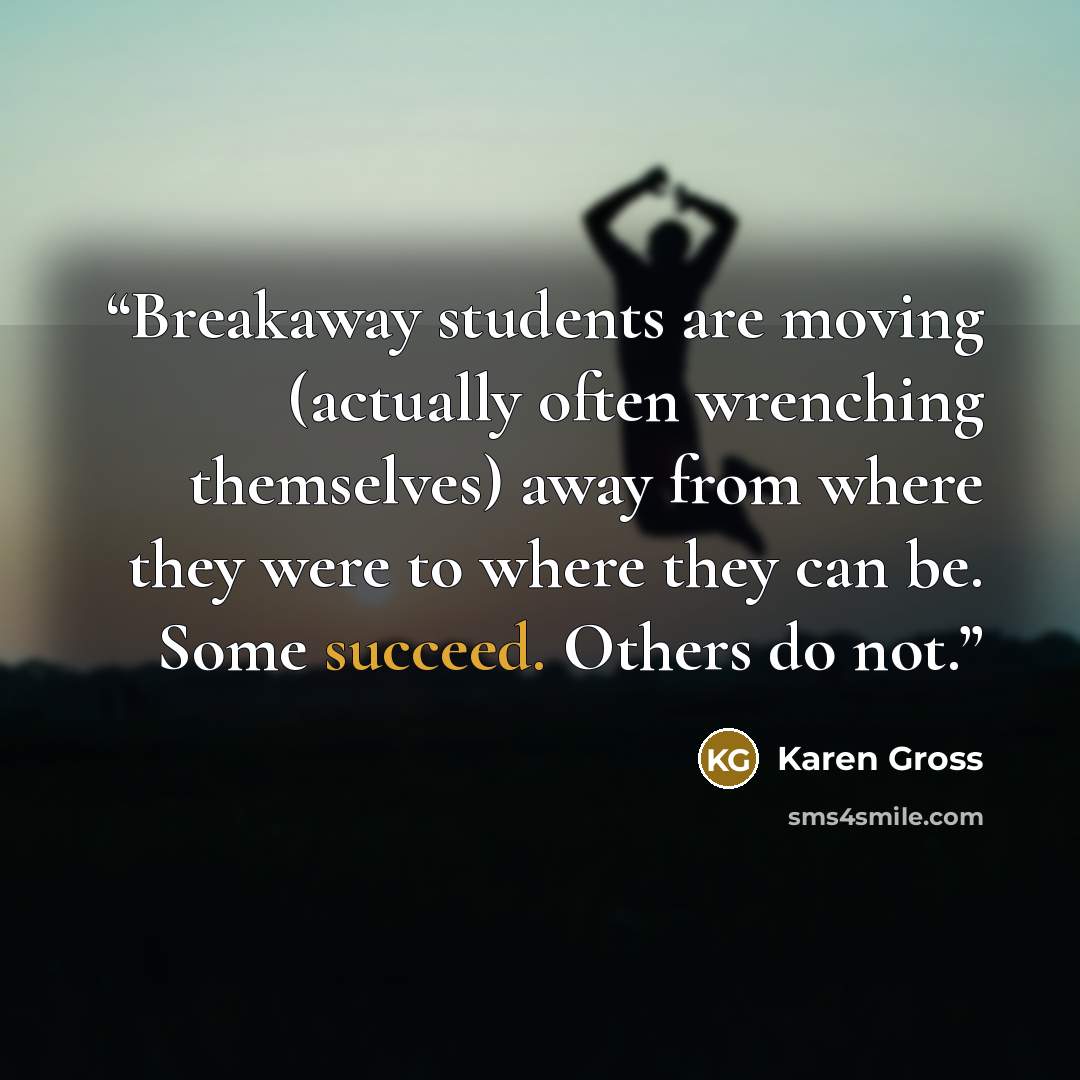 “Breakaway students are moving (actually often wrenching themselves) away from where they were to where they can be. Some succeed. Others do not.” quote by Karen Gross