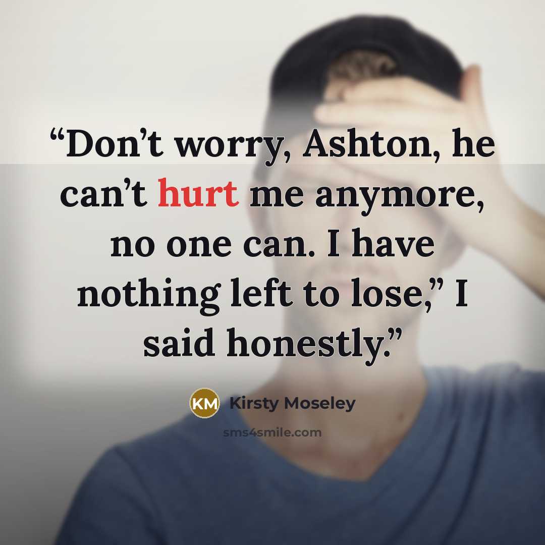 “Don’t worry, Ashton, he can’t hurt me anymore, no one can. I have nothing left to lose,” I said honestly.” quote by Kirsty Moseley