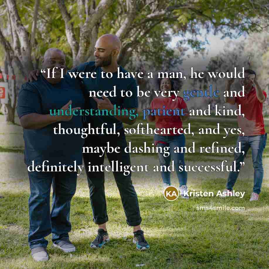 “If I were to have a man, he would need to be very gentle and understanding, patient and kind, thoughtful, softhearted, and yes, maybe dashing and refined, definitely intelligent and successful.” quote by Kristen Ashley