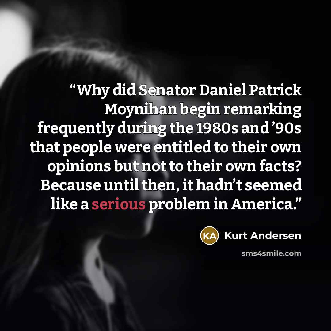 “Why did Senator Daniel Patrick Moynihan begin remarking frequently during the 1980s and ’90s that people were entitled to their own opinions but not to their own facts? Because until then, it hadn’t seemed like a serious problem in America.” quote by Kurt Andersen