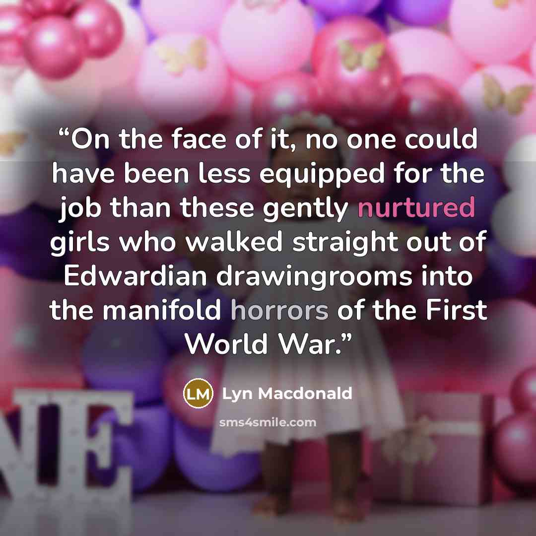 “On the face of it, no one could have been less equipped for the job than these gently nurtured girls who walked straight out of Edwardian drawingrooms into the manifold horrors of the First World War.” quote by Lyn Macdonald