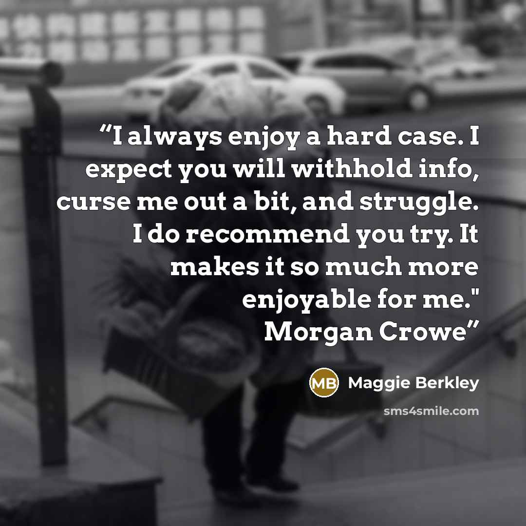 “I always enjoy a hard case. I expect you will withhold info, curse me out a bit, and struggle. I do recommend you try. It makes it so much more enjoyable for me." Morgan Crowe” quote by Maggie Berkley