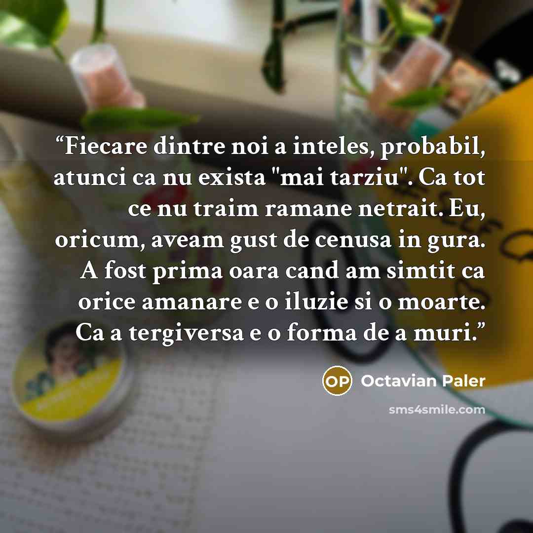 “Fiecare dintre noi a inteles, probabil, atunci ca nu exista "mai tarziu". Ca tot ce nu traim ramane netrait. Eu, oricum, aveam gust de cenusa in gura. A fost prima oara cand am simtit ca orice amanare e o iluzie si o moarte. Ca a tergiversa e o forma de a muri.” quote by Octavian Paler