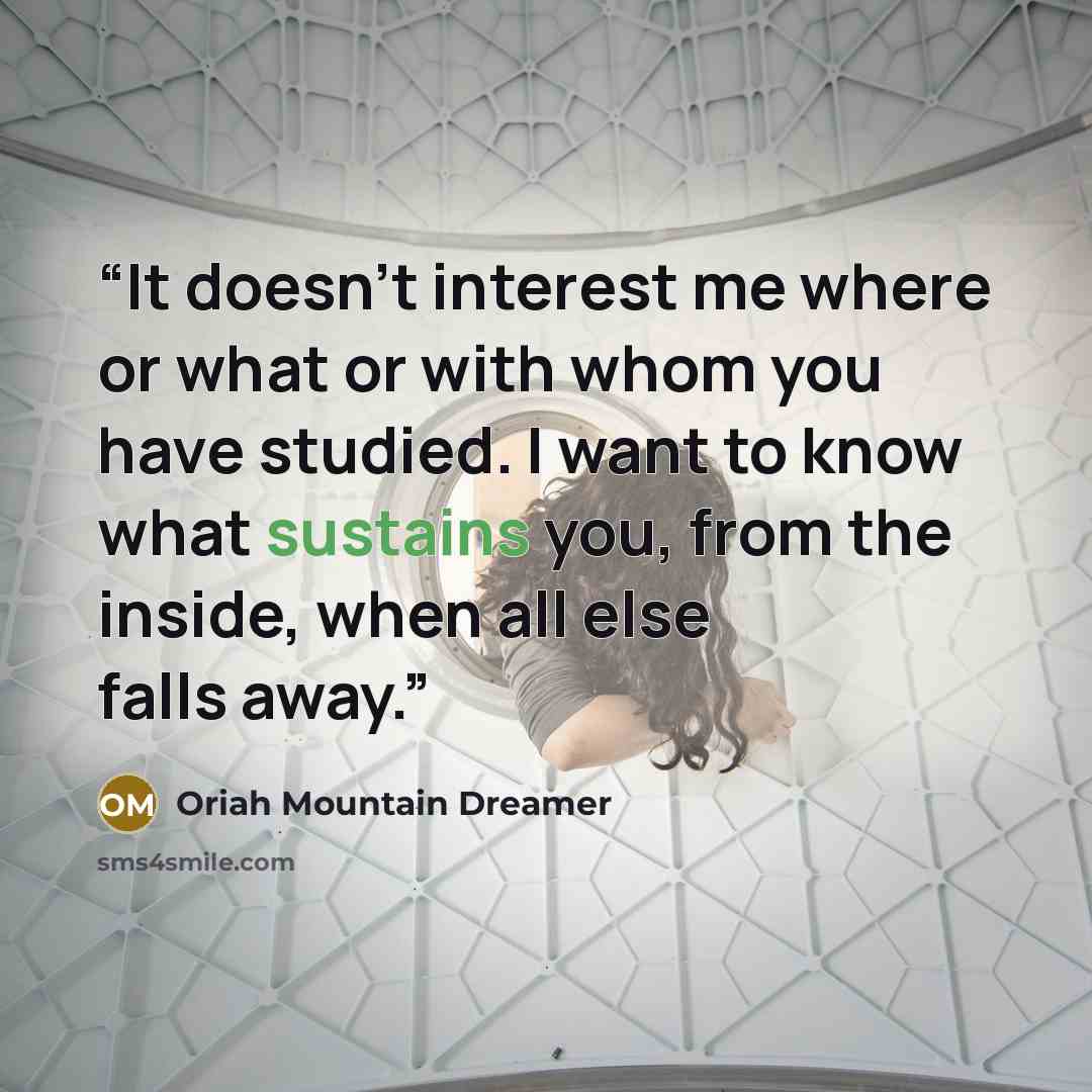 “It doesn’t interest me where or what or with whom you have studied. I want to know what sustains you, from the inside, when all else falls away.” quote by Oriah Mountain Dreamer