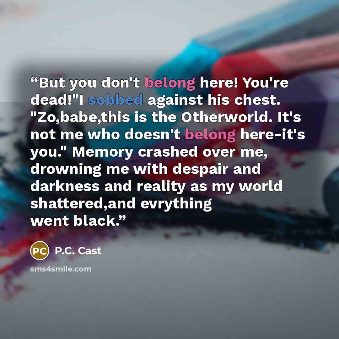“But you don't belong here! You're dead!"I sobbed against his chest. "Zo,babe,this is the Otherworld. It's not me who doesn't belong here-it's you." Memory crashed over me, drowning me with despair and darkness and reality as my world shattered,and evrything went black.” quote by P.C. Cast