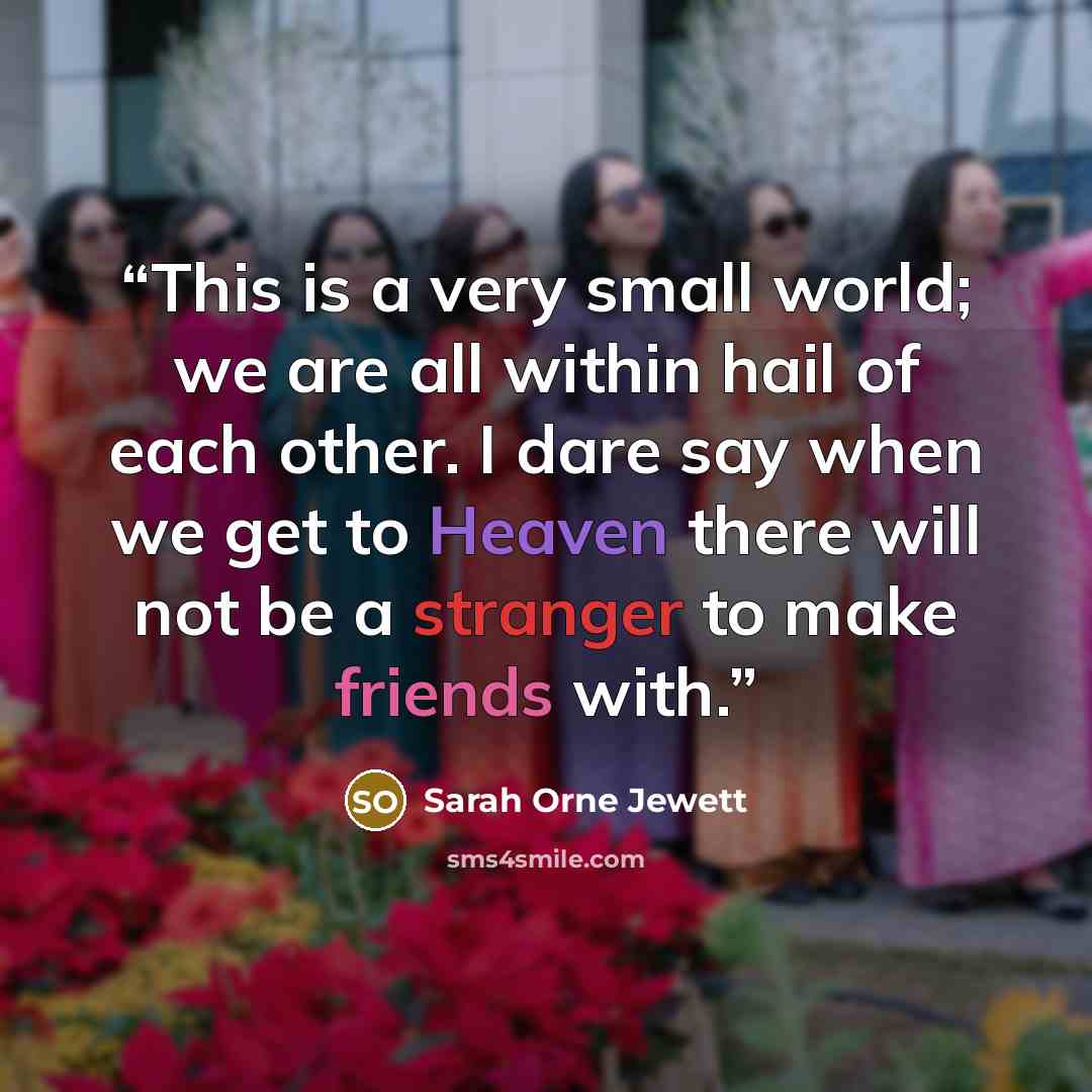 “This is a very small world; we are all within hail of each other. I dare say when we get to Heaven there will not be a stranger to make friends with.” quote by Sarah Orne Jewett