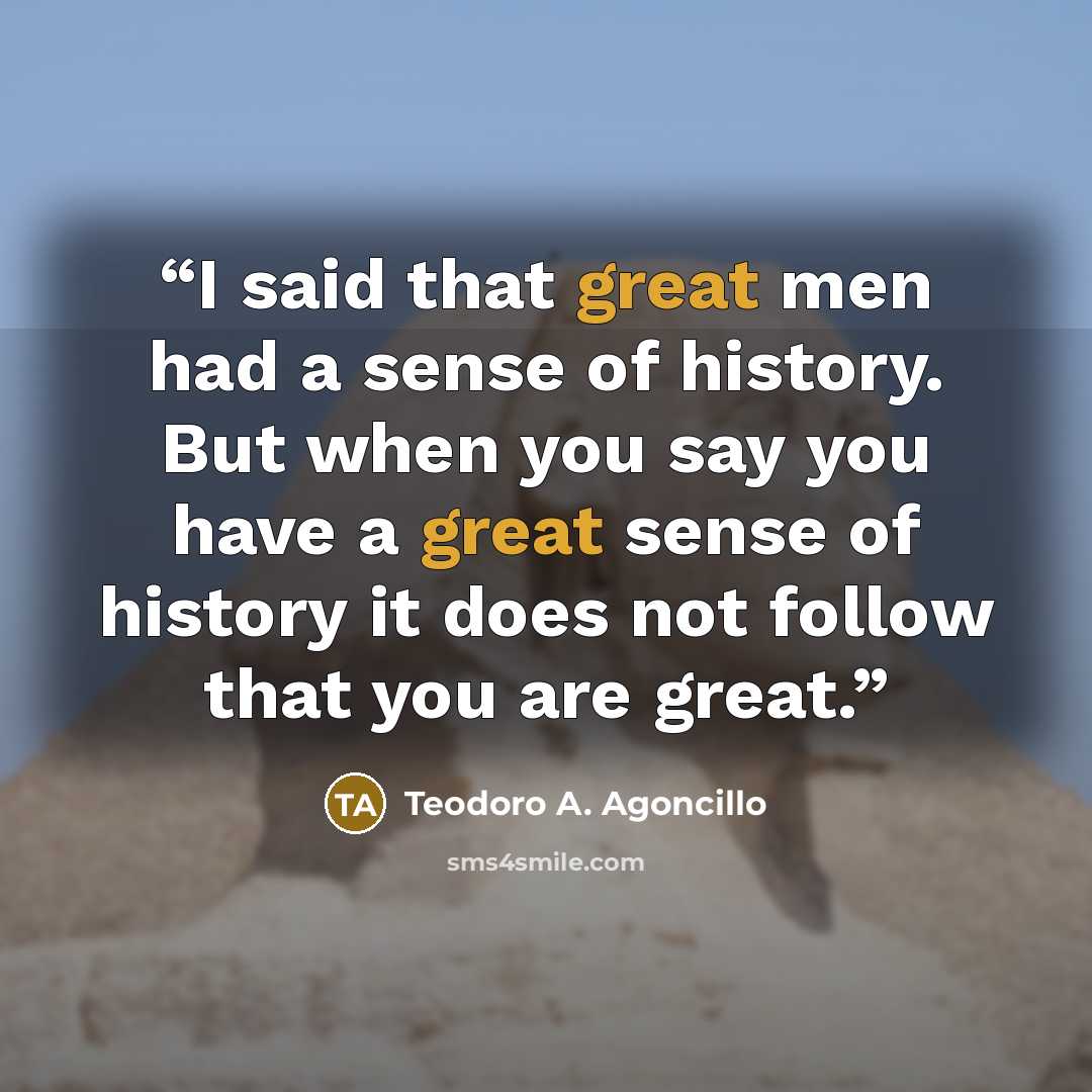 “I said that great men had a sense of history. But when you say you have a great sense of history it does not follow that you are great.” quote by Teodoro A. Agoncillo