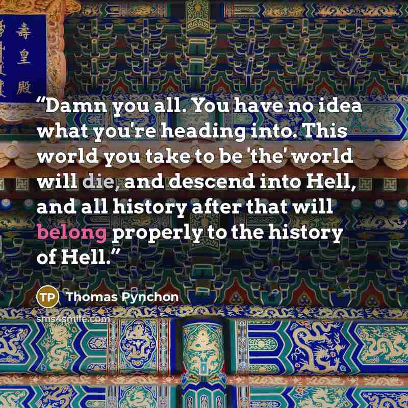 “Damn you all. You have no idea what you're heading into. This world you take to be 'the' world will die, and descend into Hell, and all history after that will belong properly to the history of Hell.” quote by Thomas Pynchon