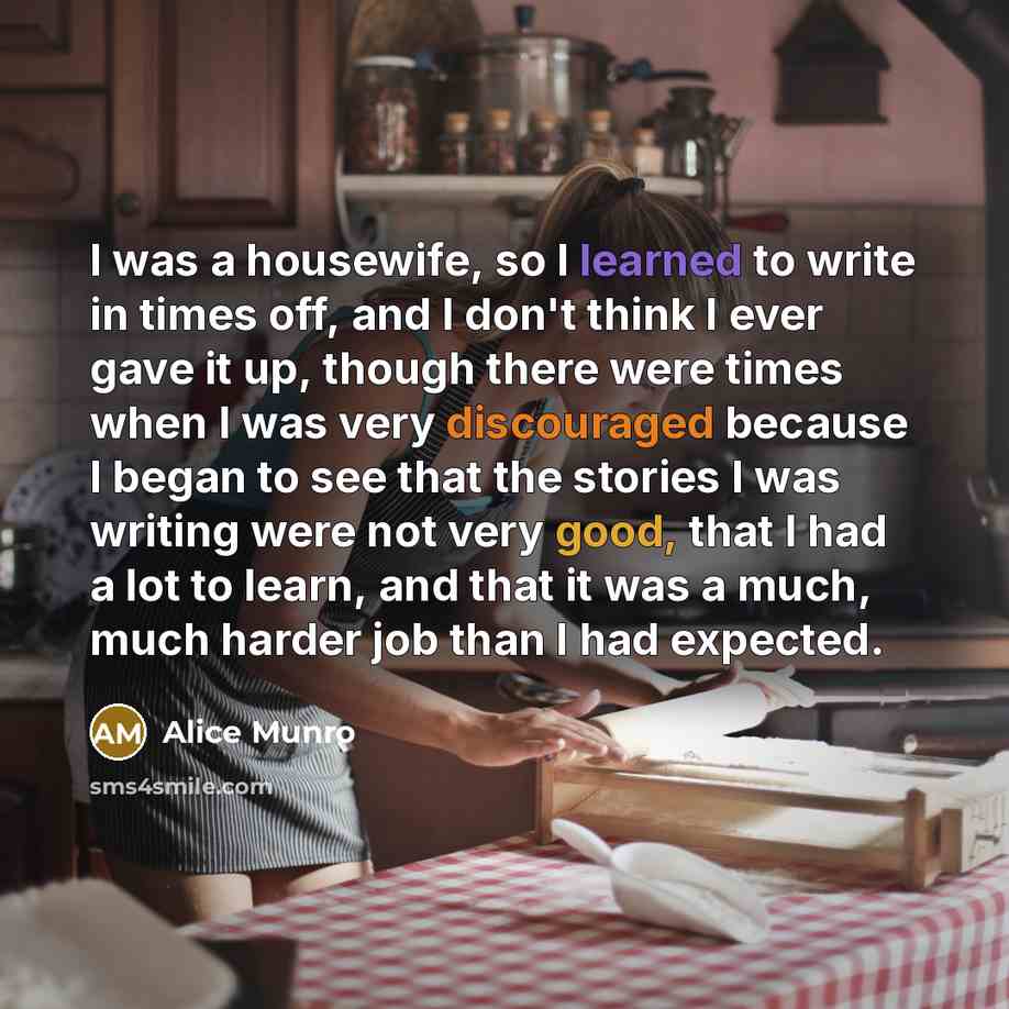 “I was a housewife, so I learned to write in times off, and I don't think I ever gave it up, though there were times when I was very discouraged because I began to see that the stories I was writing were not very good, that I had a lot to learn, and that it was a much, much harder job than I had…” quote by Alice Munro