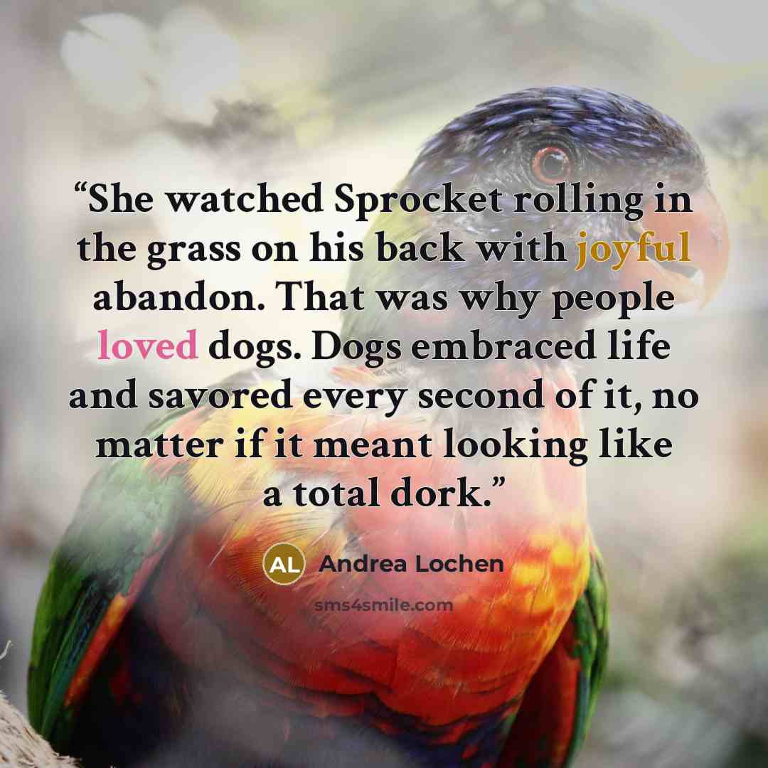 “She watched Sprocket rolling in the grass on his back with joyful abandon. That was why people loved dogs. Dogs embraced life and savored every second of it, no matter if it meant looking like a total dork.” quote by Andrea Lochen