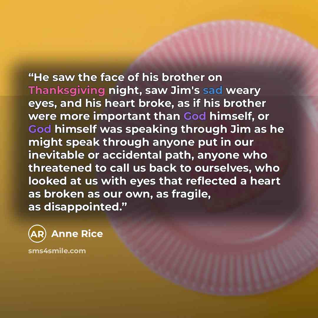 “He saw the face of his brother on Thanksgiving night, saw Jim's sad weary eyes, and his heart broke, as if his brother were more important than God himself, or God himself was speaking through Jim as he might speak through anyone put in our inevitable or accidental path, anyone who threatened to…” quote by Anne Rice