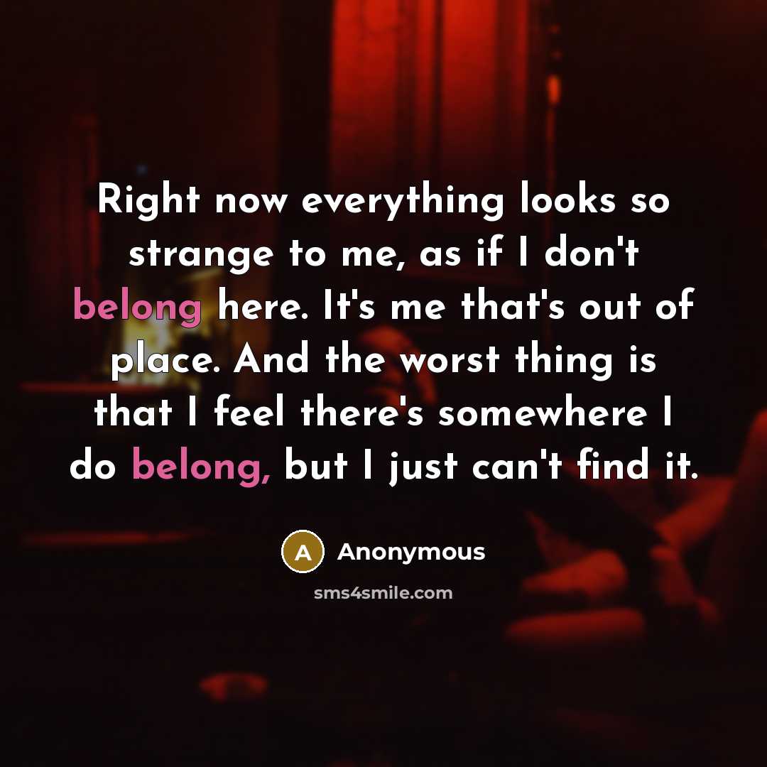 “Right now everything looks so strange to me, as if I don't belong here. It's me that's out of place. And the worst thing is that I feel there's somewhere I do belong, but I just can't find it.” quote by Anonymous