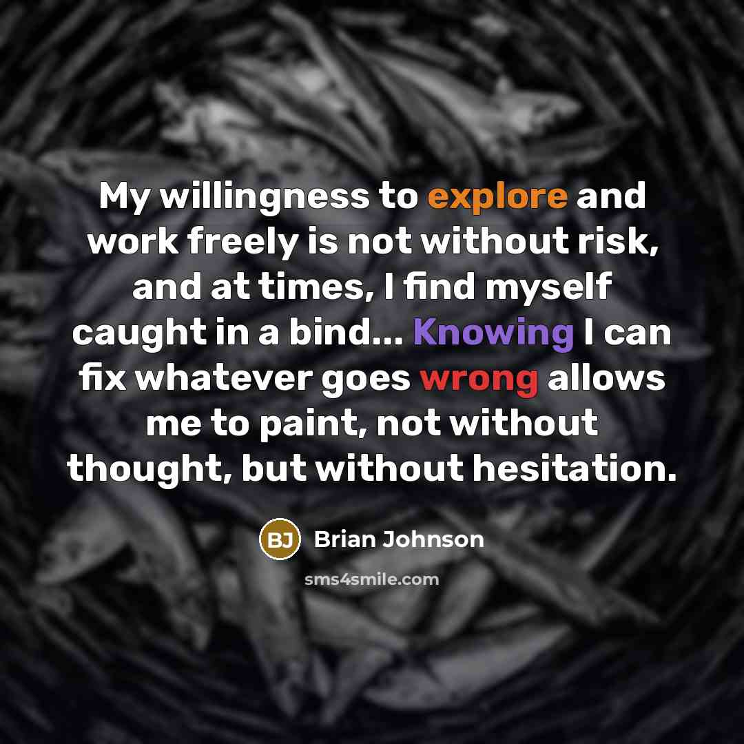 “My willingness to explore and work freely is not without risk, and at times, I find myself caught in a bind... Knowing I can fix whatever goes wrong allows me to paint, not without thought, but without hesitation.” quote by Brian Johnson