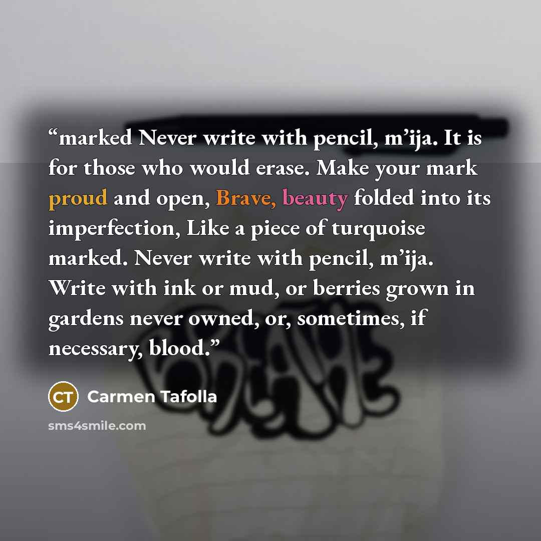 “marked Never write with pencil, m’ija. It is for those who would erase. Make your mark proud and open, Brave, beauty folded into its imperfection, Like a piece of turquoise marked. Never write with pencil, m’ija. Write with ink or mud, or berries grown in gardens never owned, or, sometimes, if…” quote by Carmen Tafolla