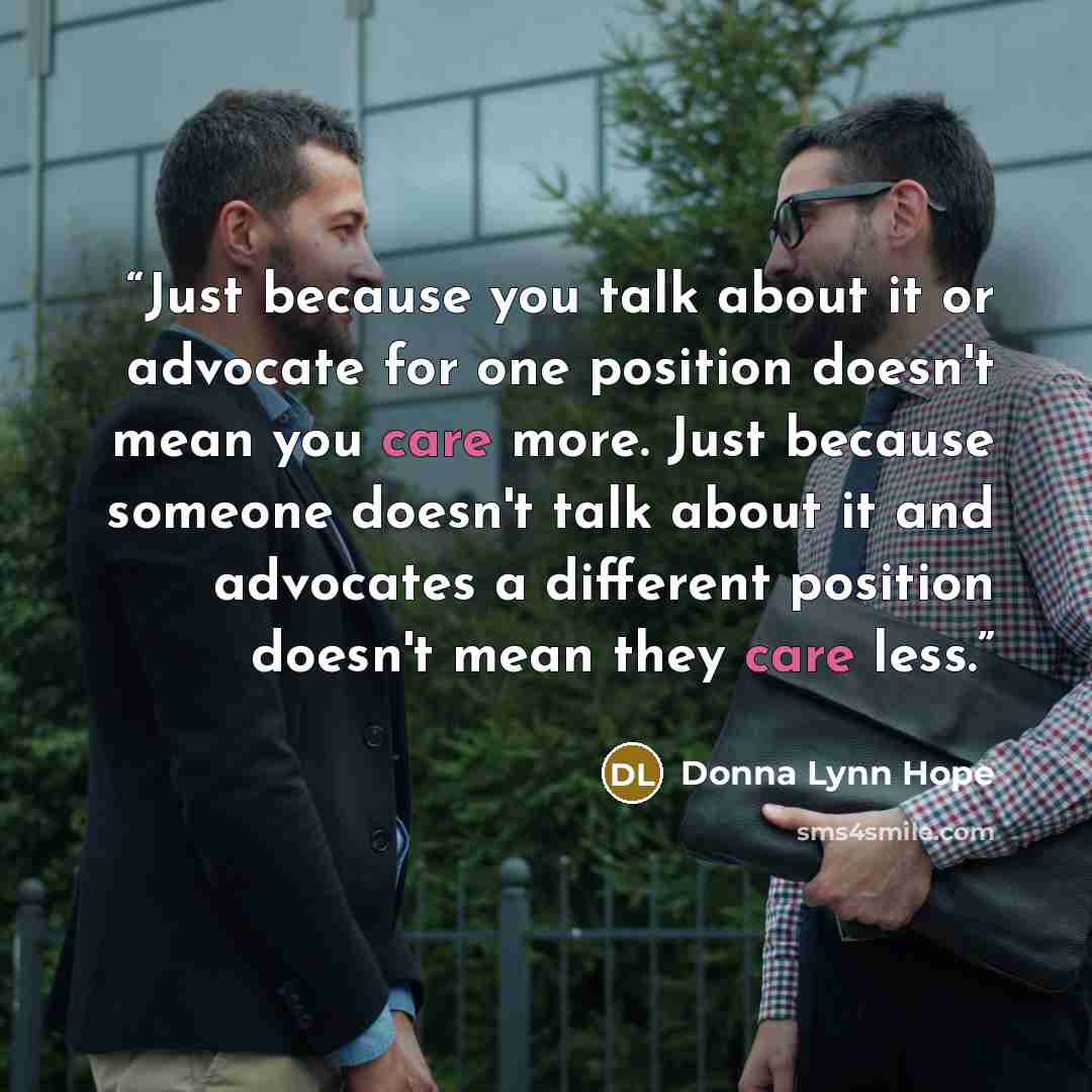 “Just because you talk about it or advocate for one position doesn't mean you care more. Just because someone doesn't talk about it and advocates a different position doesn't mean they care less.” quote by Donna Lynn Hope