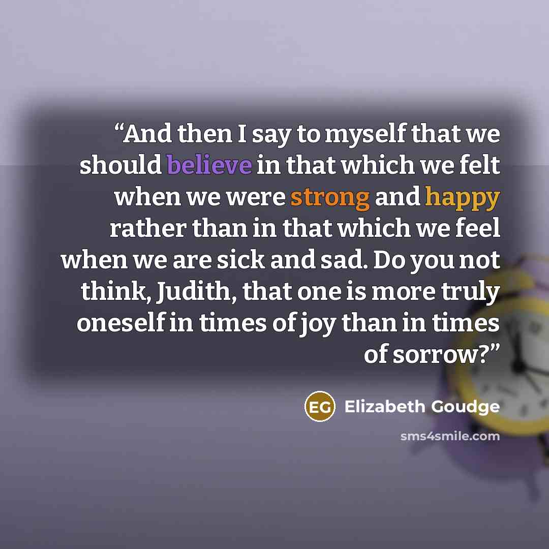 “And then I say to myself that we should believe in that which we felt when we were strong and happy rather than in that which we feel when we are sick and sad. Do you not think, Judith, that one is more truly oneself in times of joy than in times of sorrow?” quote by Elizabeth Goudge