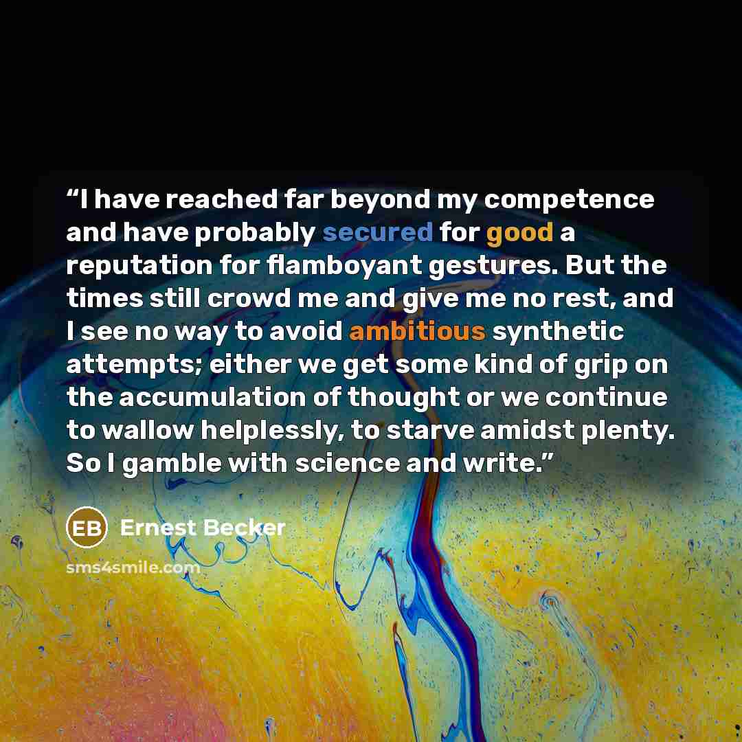 “I have reached far beyond my competence and have probably secured for good a reputation for flamboyant gestures. But the times still crowd me and give me no rest, and I see no way to avoid ambitious synthetic attempts; either we get some kind of grip on the accumulation of thought or we continue…” quote by Ernest Becker