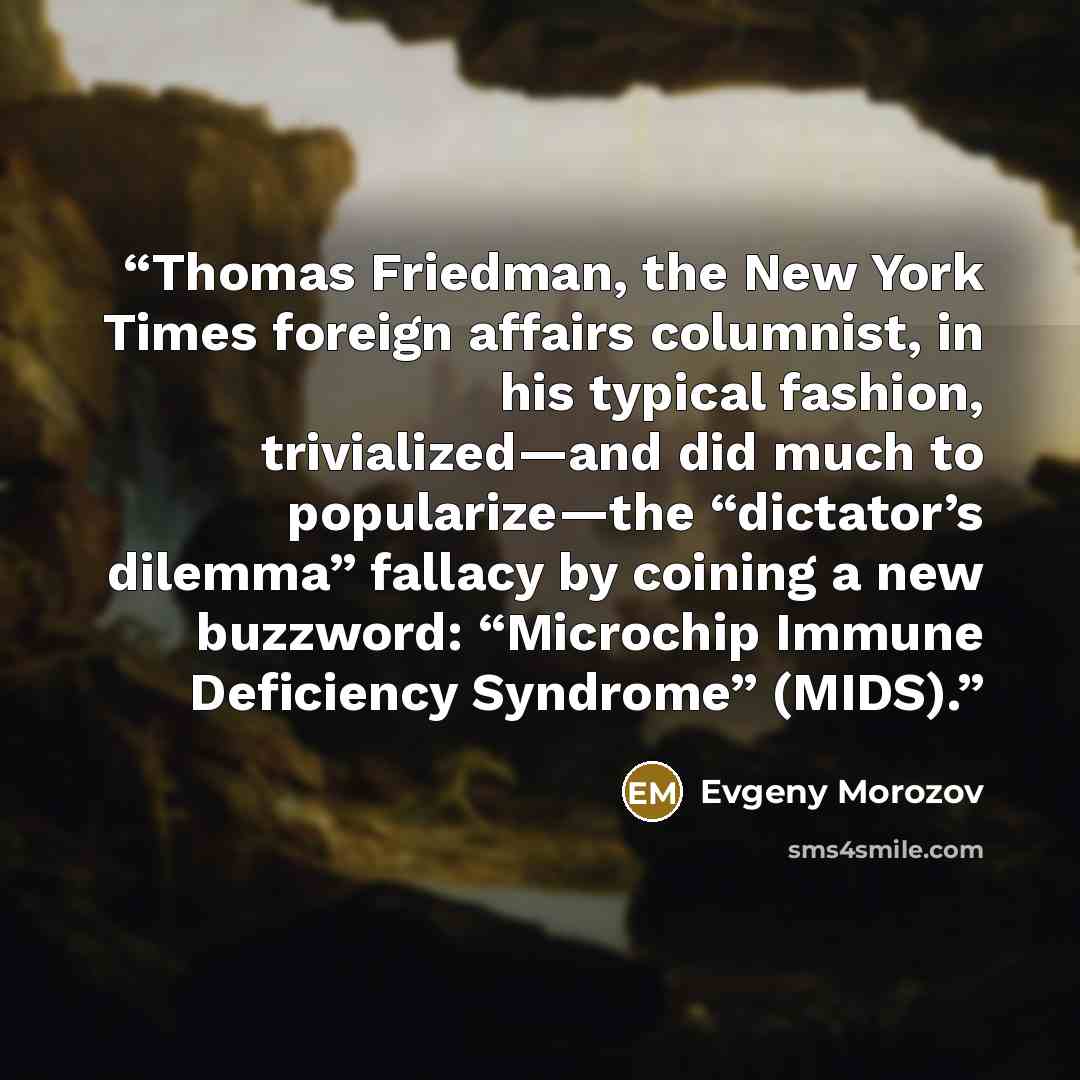 “Thomas Friedman, the New York Times foreign affairs columnist, in his typical fashion, trivialized—and did much to popularize—the “dictator’s dilemma” fallacy by coining a new buzzword: “Microchip Immune Deficiency Syndrome” (MIDS).” quote by Evgeny Morozov