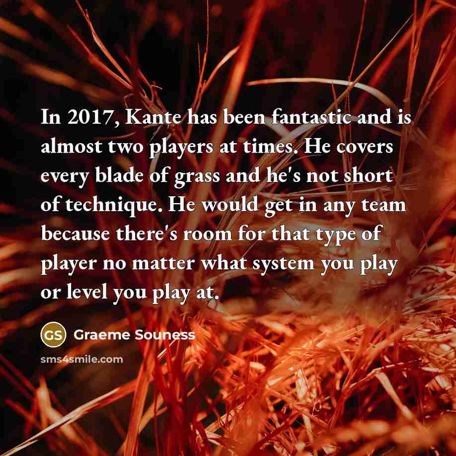 “In 2017, Kante has been fantastic and is almost two players at times. He covers every blade of grass and he's not short of technique. He would get in any team because there's room for that type of player no matter what system you play or level you play at.” quote by Graeme Souness