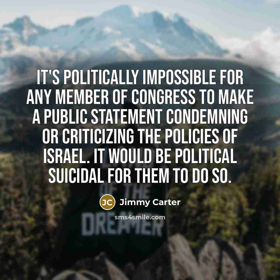 “It's politically impossible for any member of Congress to make a public statement condemning or criticizing the policies of Israel. It would be political suicidal for them to do so.” quote by Jimmy Carter