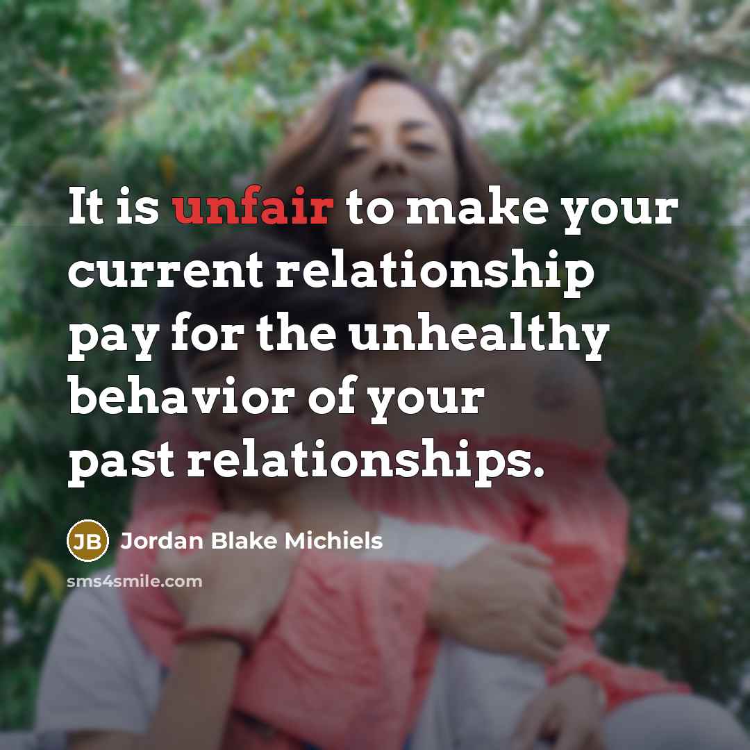“It is unfair to make your current relationship pay for the unhealthy behavior of your past relationships.” quote by Jordan Blake Michiels