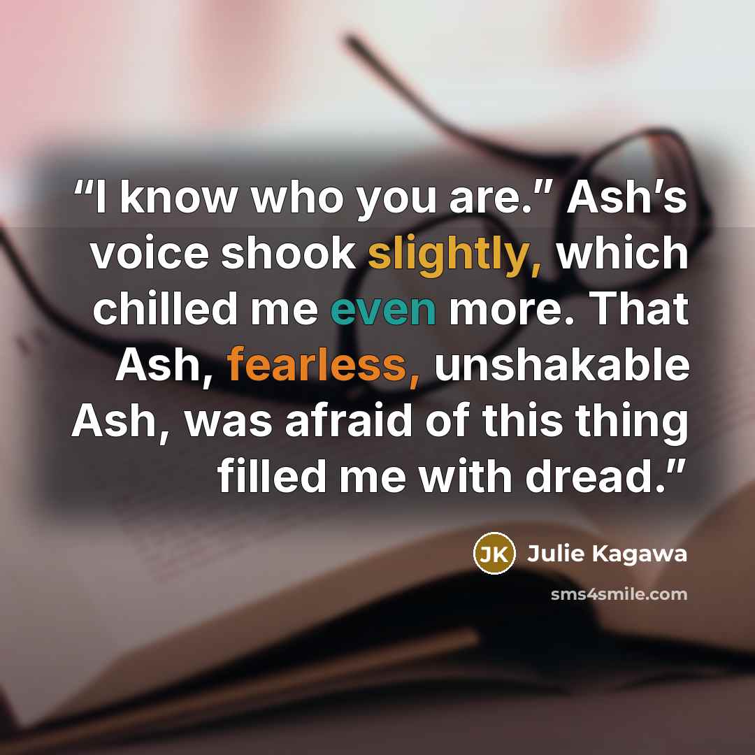 “I know who you are.” Ash’s voice shook slightly, which chilled me even more. That Ash, fearless, unshakable Ash, was afraid of this thing filled me with dread.” quote by Julie Kagawa