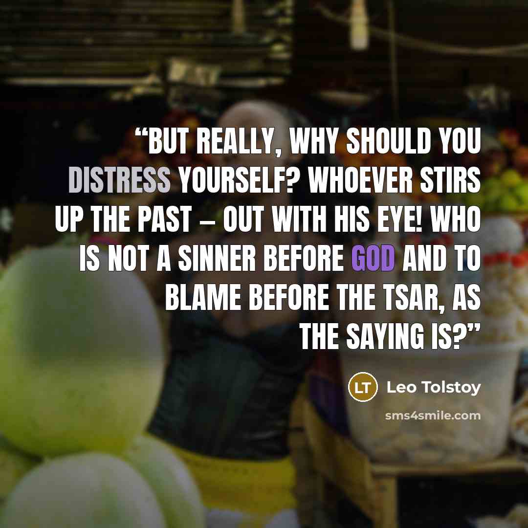 “But really, why should you distress yourself? Whoever stirs up the past — out with his eye! Who is not a sinner before God and to blame before the Tsar, as the saying is?” quote by Leo Tolstoy