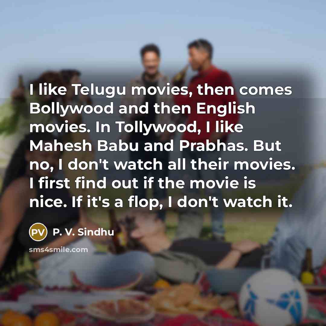 “I like Telugu movies, then comes Bollywood and then English movies. In Tollywood, I like Mahesh Babu and Prabhas. But no, I don't watch all their movies. I first find out if the movie is nice. If it's a flop, I don't watch it.” quote by P. V. Sindhu