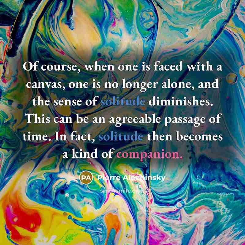 “Of course, when one is faced with a canvas, one is no longer alone, and the sense of solitude diminishes. This can be an agreeable passage of time. In fact, solitude then becomes a kind of companion.” quote by Pierre Alechinsky
