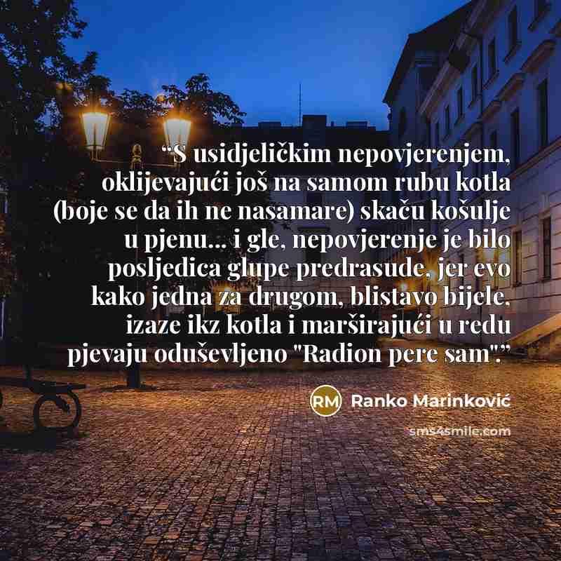 “S usidjeličkim nepovjerenjem, oklijevajući još na samom rubu kotla (boje se da ih ne nasamare) skaču košulje u pjenu... i gle, nepovjerenje je bilo posljedica glupe predrasude, jer evo kako jedna za drugom, blistavo bijele, izaze ikz kotla i marširajući u redu pjevaju oduševljeno "Radion pere sam".” quote by Ranko Marinković