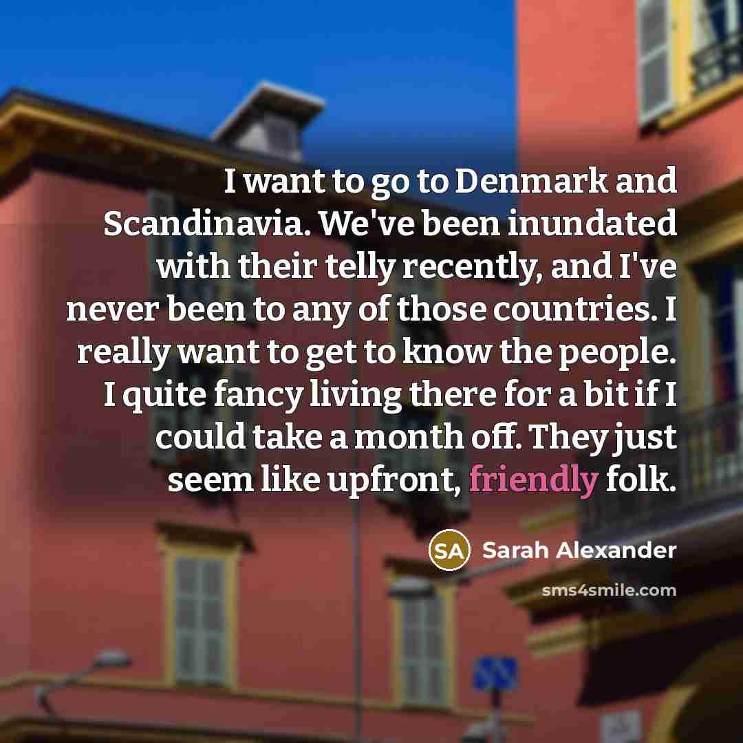“I want to go to Denmark and Scandinavia. We've been inundated with their telly recently, and I've never been to any of those countries. I really want to get to know the people. I quite fancy living there for a bit if I could take a month off. They just seem like upfront, friendly folk.” quote by Sarah Alexander