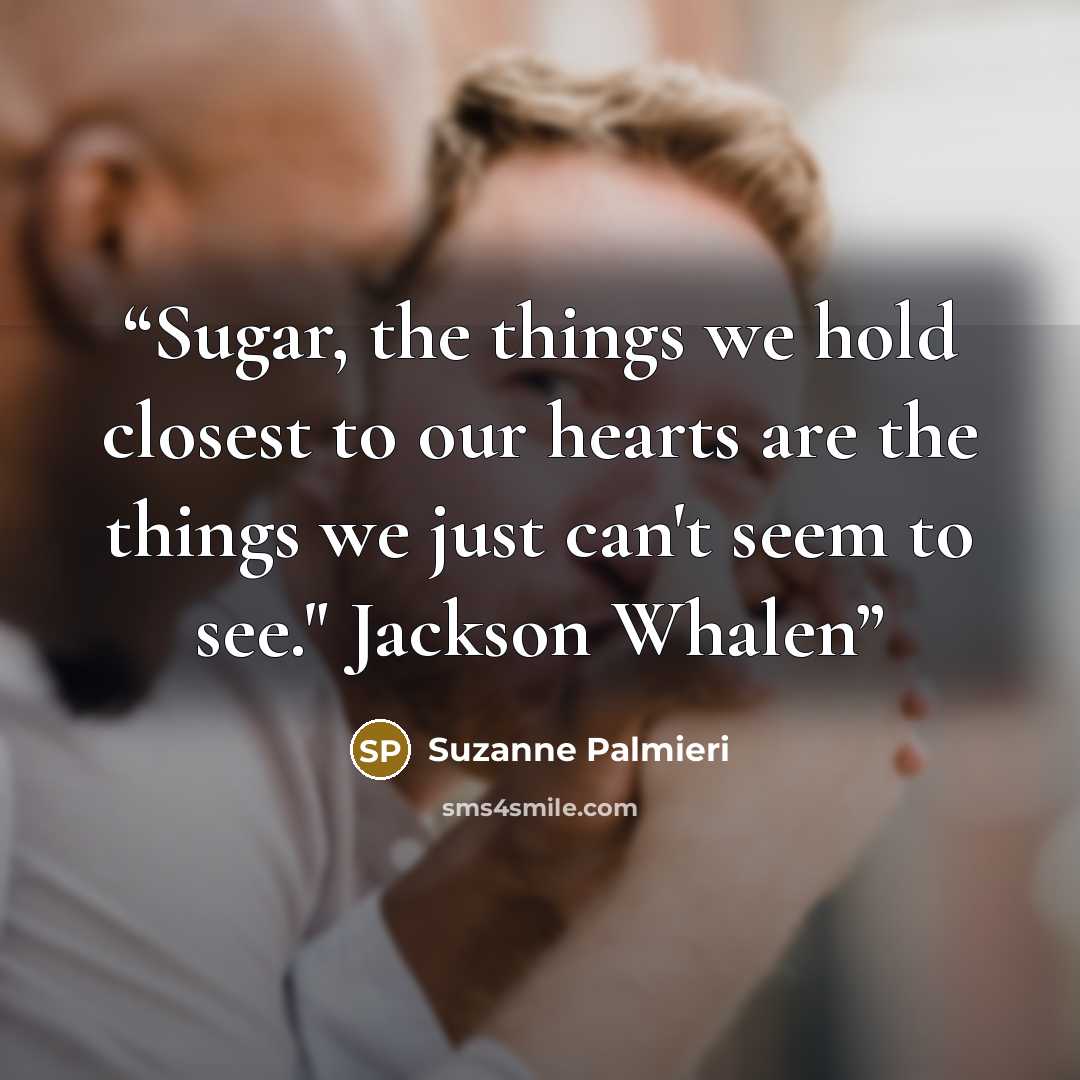 “Sugar, the things we hold closest to our hearts are the things we just can't seem to see." Jackson Whalen” quote by Suzanne Palmieri